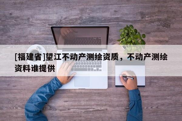 [福建省]望江不動(dòng)產(chǎn)測(cè)繪資質(zhì)，不動(dòng)產(chǎn)測(cè)繪資料誰(shuí)提供