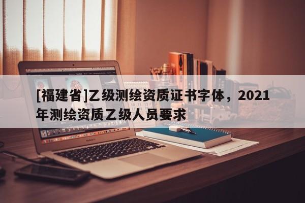 [福建省]乙級(jí)測(cè)繪資質(zhì)證書字體，2021年測(cè)繪資質(zhì)乙級(jí)人員要求