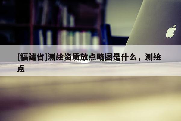 [福建省]測繪資質(zhì)放點(diǎn)略圖是什么，測繪 點(diǎn)
