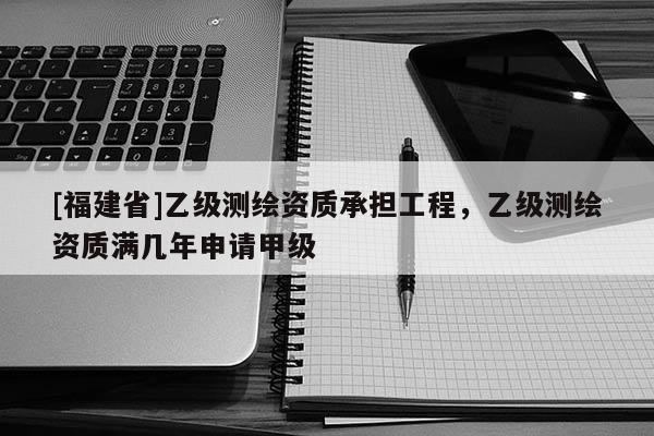 [福建省]乙級測繪資質承擔工程，乙級測繪資質滿幾年申請甲級