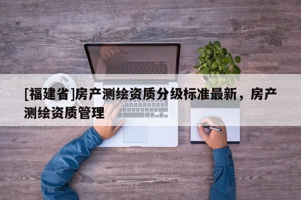 [福建省]房產(chǎn)測(cè)繪資質(zhì)分級(jí)標(biāo)準(zhǔn)最新，房產(chǎn)測(cè)繪資質(zhì)管理