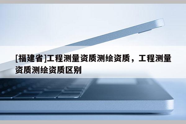 [福建省]工程測(cè)量資質(zhì)測(cè)繪資質(zhì)，工程測(cè)量資質(zhì)測(cè)繪資質(zhì)區(qū)別