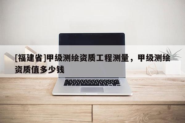 [福建省]甲級(jí)測(cè)繪資質(zhì)工程測(cè)量，甲級(jí)測(cè)繪資質(zhì)值多少錢
