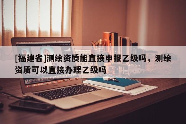[福建省]測繪資質(zhì)能直接申報(bào)乙級(jí)嗎，測繪資質(zhì)可以直接辦理乙級(jí)嗎