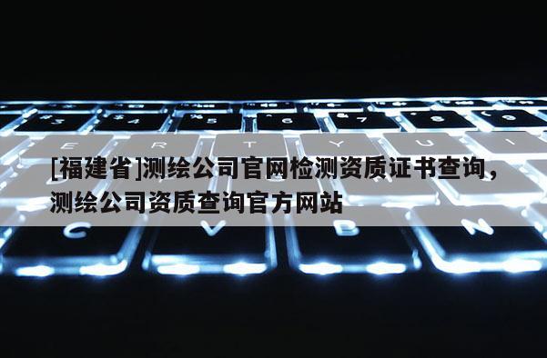 [福建省]測(cè)繪公司官網(wǎng)檢測(cè)資質(zhì)證書(shū)查詢(xún)，測(cè)繪公司資質(zhì)查詢(xún)官方網(wǎng)站