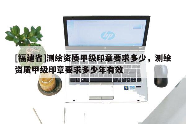 [福建省]測(cè)繪資質(zhì)甲級(jí)印章要求多少，測(cè)繪資質(zhì)甲級(jí)印章要求多少年有效