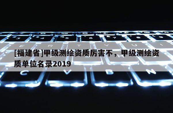 [福建省]甲級測繪資質(zhì)厲害不，甲級測繪資質(zhì)單位名錄2019