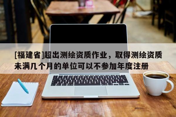 [福建省]超出測繪資質(zhì)作業(yè)，取得測繪資質(zhì)未滿幾個(gè)月的單位可以不參加年度注冊