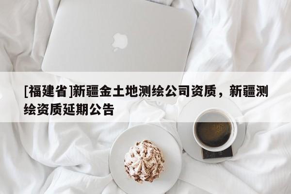 [福建省]新疆金土地測繪公司資質(zhì)，新疆測繪資質(zhì)延期公告