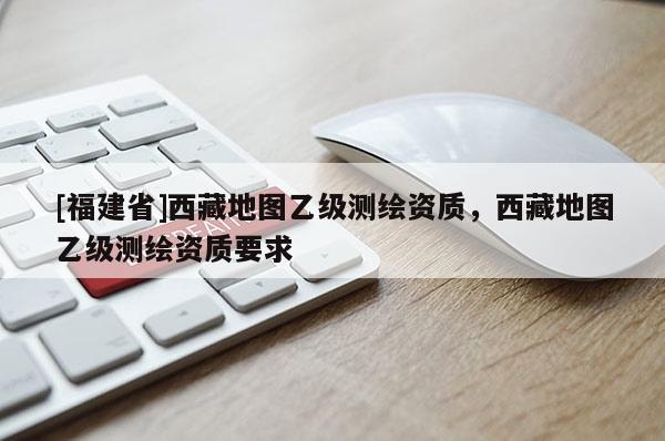 [福建省]西藏地圖乙級測繪資質(zhì)，西藏地圖乙級測繪資質(zhì)要求