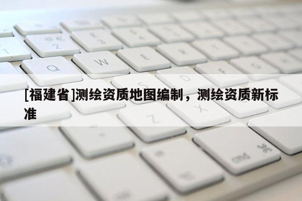 [福建省]測繪資質地圖編制，測繪資質新標準
