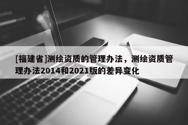 [福建省]測(cè)繪資質(zhì)的管理辦法，測(cè)繪資質(zhì)管理辦法2014和2021版的差異變化