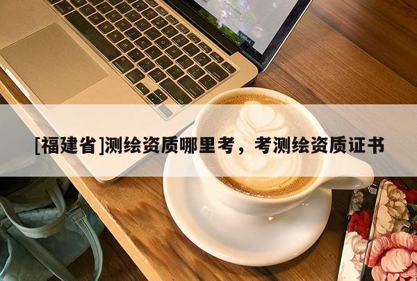 [福建省]測繪資質(zhì)哪里考，考測繪資質(zhì)證書