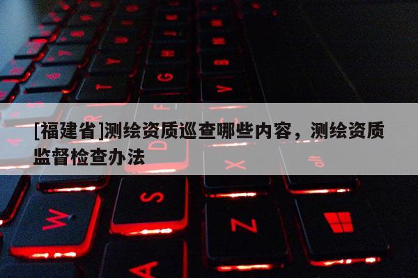 [福建省]測(cè)繪資質(zhì)巡查哪些內(nèi)容，測(cè)繪資質(zhì)監(jiān)督檢查辦法