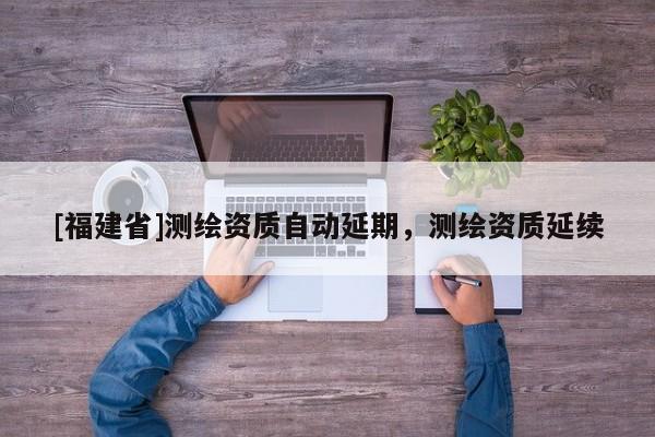 [福建省]測(cè)繪資質(zhì)自動(dòng)延期，測(cè)繪資質(zhì)延續(xù)