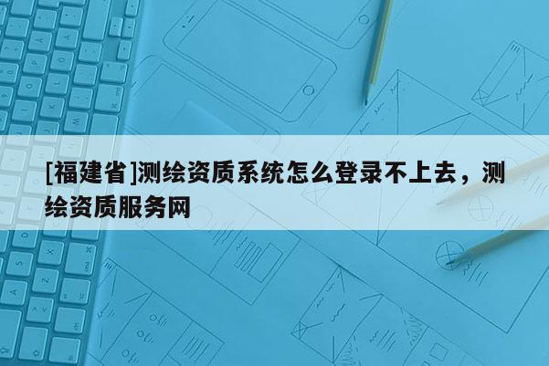 [福建省]測(cè)繪資質(zhì)系統(tǒng)怎么登錄不上去，測(cè)繪資質(zhì)服務(wù)網(wǎng)