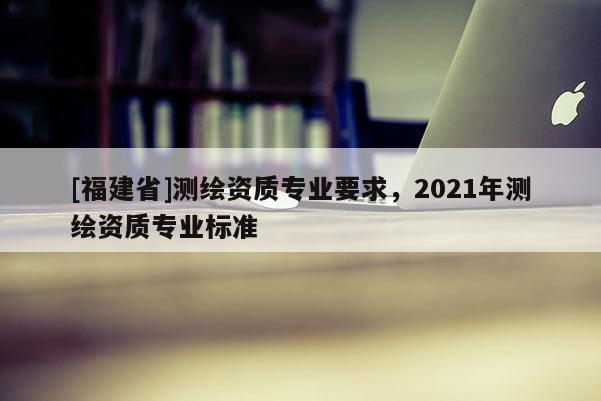 [福建省]測繪資質(zhì)專業(yè)要求，2021年測繪資質(zhì)專業(yè)標準