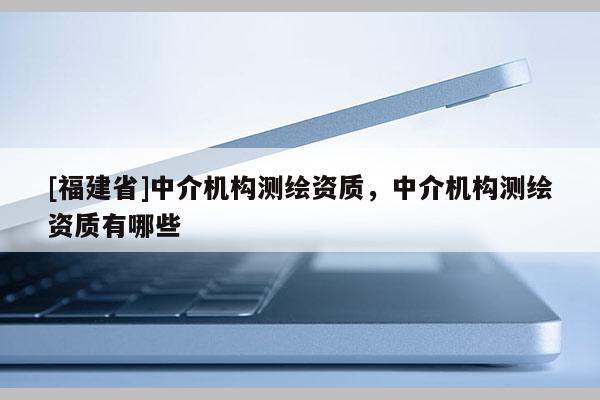 [福建省]中介機構測繪資質，中介機構測繪資質有哪些