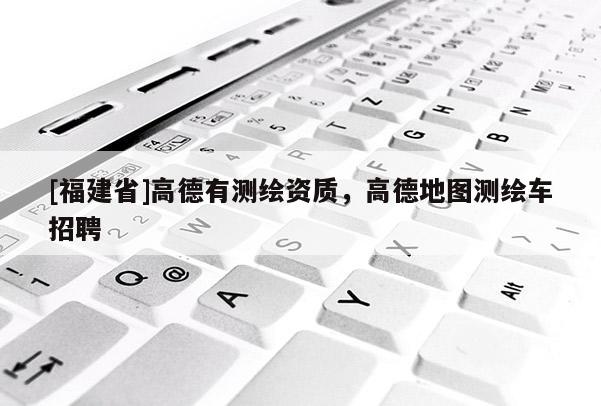 [福建省]高德有測繪資質(zhì)，高德地圖測繪車招聘