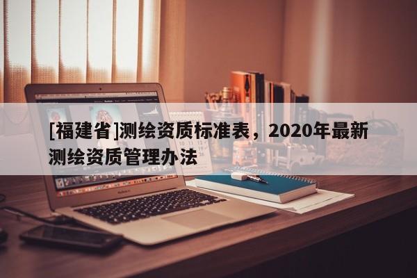 [福建省]測繪資質(zhì)標準表，2020年最新測繪資質(zhì)管理辦法