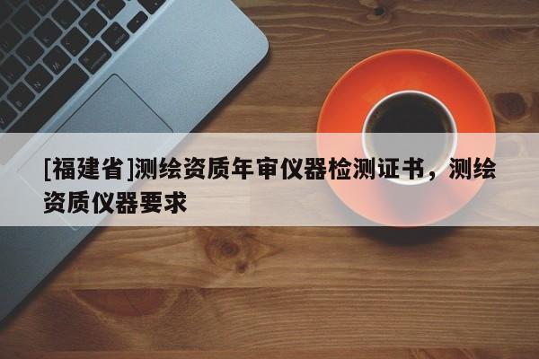 [福建省]測(cè)繪資質(zhì)年審儀器檢測(cè)證書，測(cè)繪資質(zhì)儀器要求