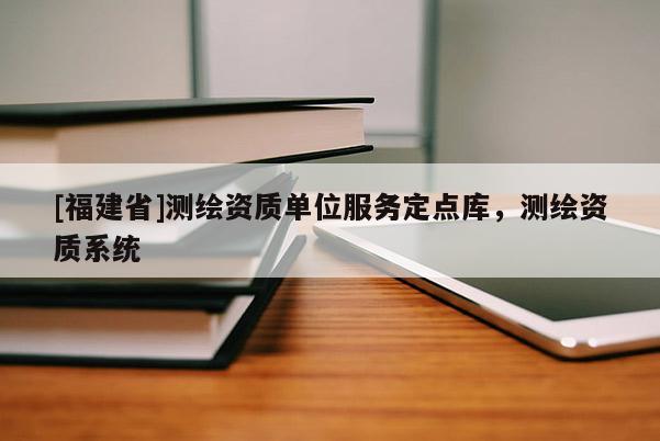 [福建省]測繪資質(zhì)單位服務(wù)定點(diǎn)庫，測繪資質(zhì)系統(tǒng)