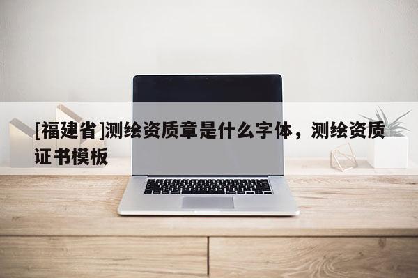 [福建省]測繪資質章是什么字體，測繪資質證書模板