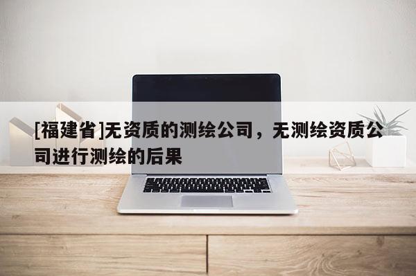 [福建省]無(wú)資質(zhì)的測(cè)繪公司，無(wú)測(cè)繪資質(zhì)公司進(jìn)行測(cè)繪的后果