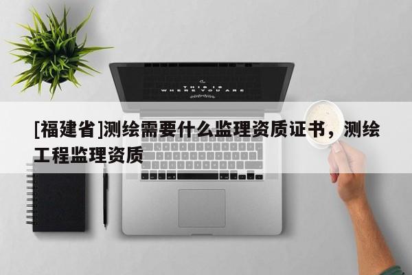 [福建省]測繪需要什么監(jiān)理資質(zhì)證書，測繪工程監(jiān)理資質(zhì)