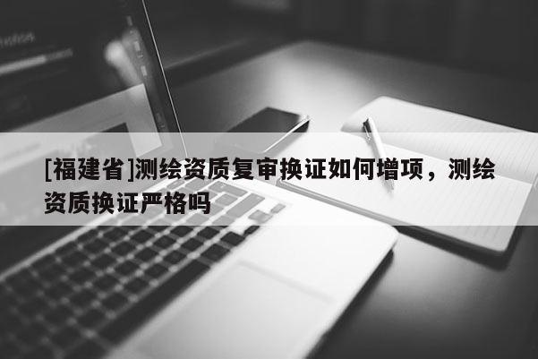 [福建省]測繪資質(zhì)復(fù)審換證如何增項，測繪資質(zhì)換證嚴(yán)格嗎