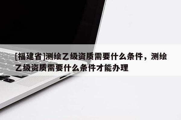 [福建省]測(cè)繪乙級(jí)資質(zhì)需要什么條件，測(cè)繪乙級(jí)資質(zhì)需要什么條件才能辦理