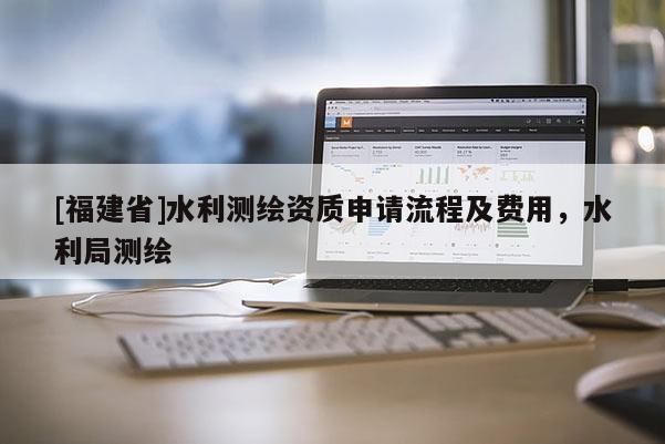 [福建省]水利測(cè)繪資質(zhì)申請(qǐng)流程及費(fèi)用，水利局測(cè)繪