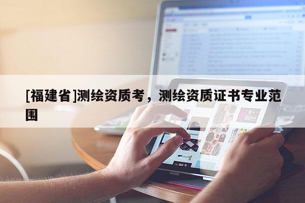 [福建省]測繪資質(zhì)考，測繪資質(zhì)證書專業(yè)范圍