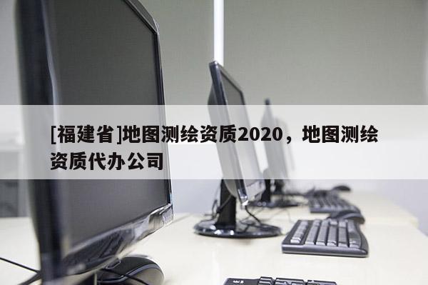 [福建省]地圖測(cè)繪資質(zhì)2020，地圖測(cè)繪資質(zhì)代辦公司