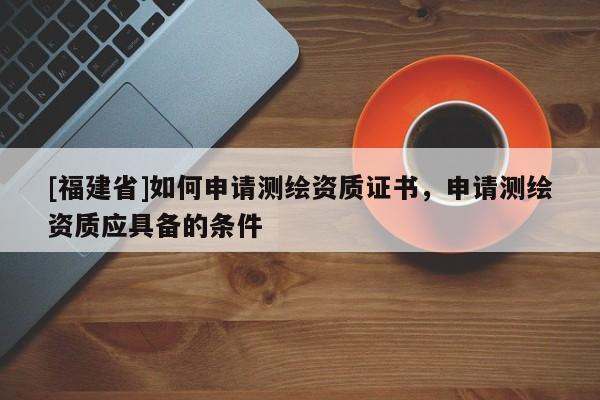 [福建省]如何申請測繪資質(zhì)證書，申請測繪資質(zhì)應(yīng)具備的條件