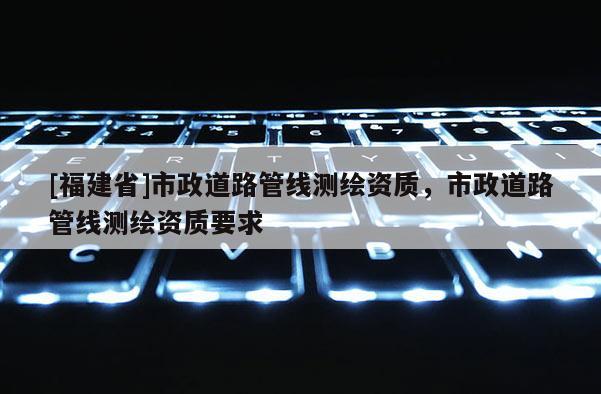 [福建省]市政道路管線測(cè)繪資質(zhì)，市政道路管線測(cè)繪資質(zhì)要求