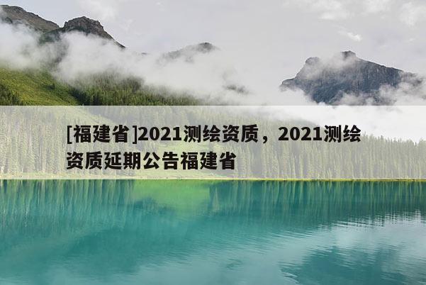 [福建省]2021測繪資質(zhì)，2021測繪資質(zhì)延期公告福建省