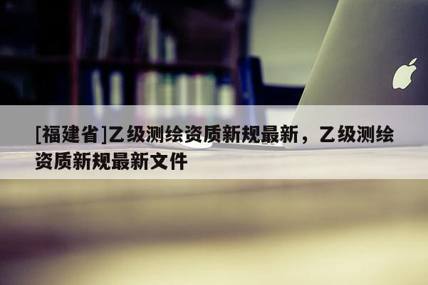 [福建省]乙級(jí)測(cè)繪資質(zhì)新規(guī)最新，乙級(jí)測(cè)繪資質(zhì)新規(guī)最新文件