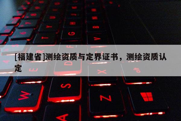 [福建省]測繪資質(zhì)與定界證書，測繪資質(zhì)認(rèn)定