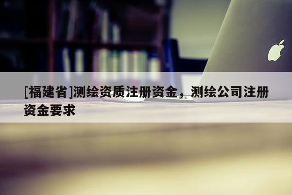 [福建省]測(cè)繪資質(zhì)注冊(cè)資金，測(cè)繪公司注冊(cè)資金要求