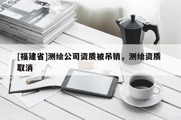 [福建省]測(cè)繪公司資質(zhì)被吊銷，測(cè)繪資質(zhì) 取消