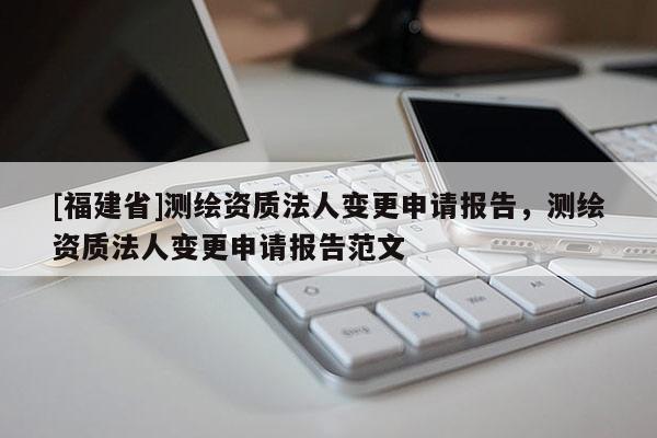 [福建省]測繪資質(zhì)法人變更申請報告，測繪資質(zhì)法人變更申請報告范文