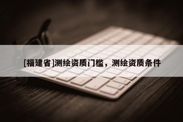 [福建省]測(cè)繪資質(zhì)門檻，測(cè)繪資質(zhì)條件