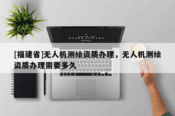 [福建省]無人機(jī)測(cè)繪資質(zhì)辦理，無人機(jī)測(cè)繪資質(zhì)辦理需要多久