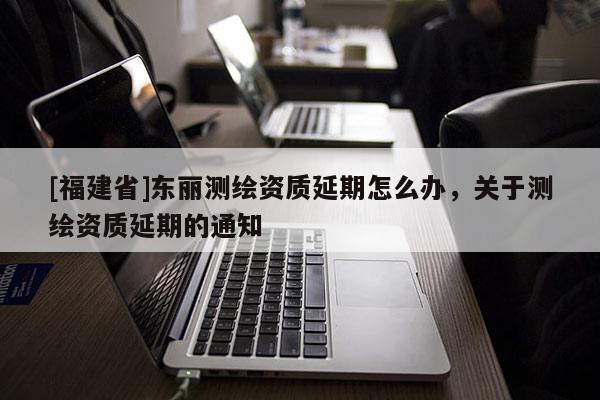 [福建省]東麗測繪資質(zhì)延期怎么辦，關(guān)于測繪資質(zhì)延期的通知