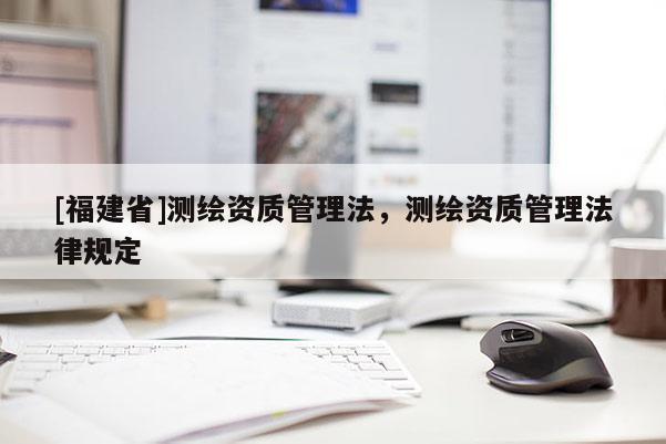 [福建省]測(cè)繪資質(zhì)管理法，測(cè)繪資質(zhì)管理法律規(guī)定