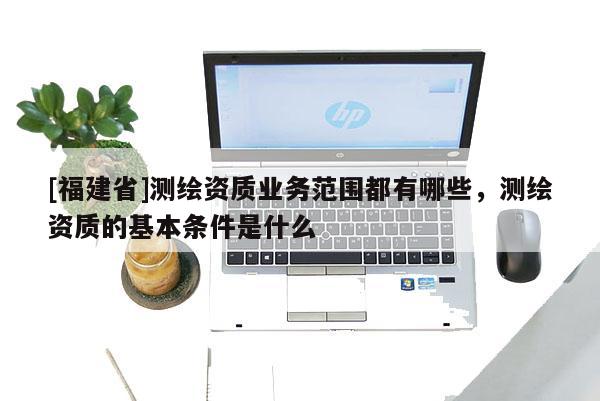 [福建省]測(cè)繪資質(zhì)業(yè)務(wù)范圍都有哪些，測(cè)繪資質(zhì)的基本條件是什么