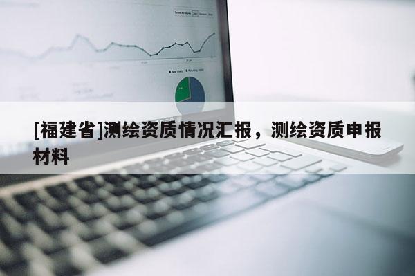 [福建省]測(cè)繪資質(zhì)情況匯報(bào)，測(cè)繪資質(zhì)申報(bào)材料