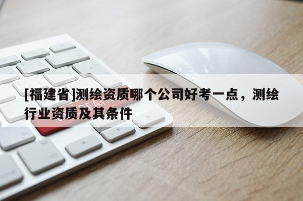 [福建省]測(cè)繪資質(zhì)哪個(gè)公司好考一點(diǎn)，測(cè)繪行業(yè)資質(zhì)及其條件