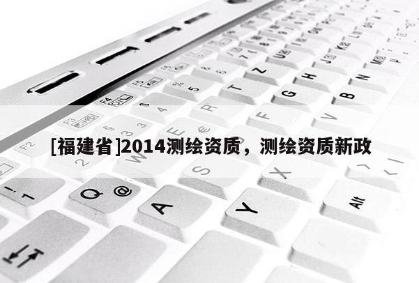 [福建省]2014測(cè)繪資質(zhì)，測(cè)繪資質(zhì)新政